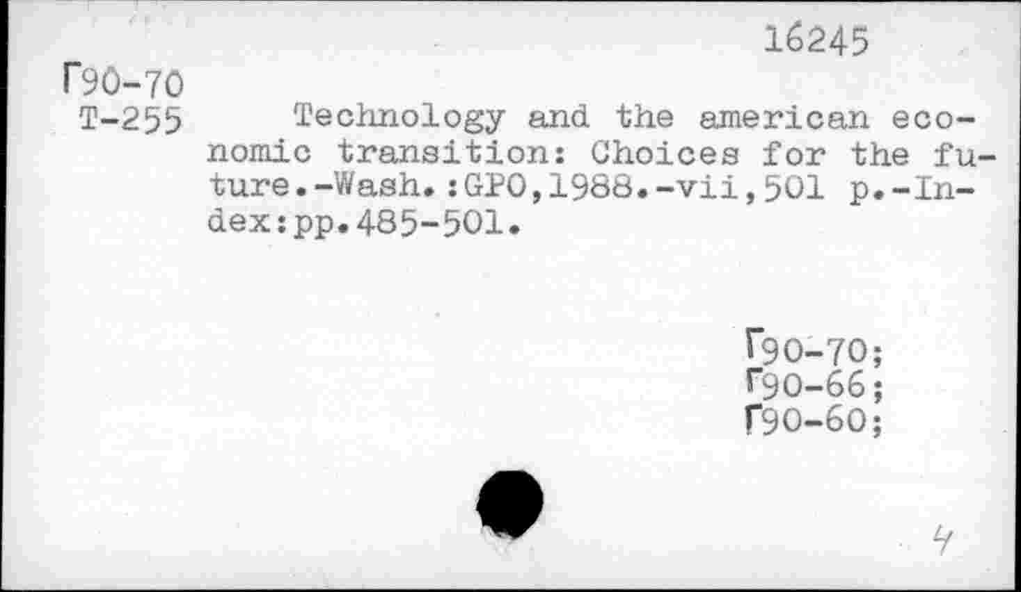 ﻿16245
F90-70
T-255 Technology and the american economic transition: Choices for the future. -Wash. :GPO,1988.-vii,501 p.-Index :pp.485-501.
F9O-7O;
F9O-66;
F9O-6O;